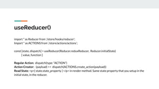 useReducer()
import * as Reducer from './store/hooks/reducer’;
Import * as ACTIONS from ‘./store/actions/actions’;
const [state, dispatch] = useReducer(Reducer.reduxReducer, Reducer.initialState)
[ value, function ]
Regular Action: dispatch(type: “ACTION”)
Action Creator: (payload) => dispatch(ACTIONS.create_action(payload))
Read State: <p>{ state.state_property } </p> in render method. Same state property that you setup in the
initial state, in the reducer.
 