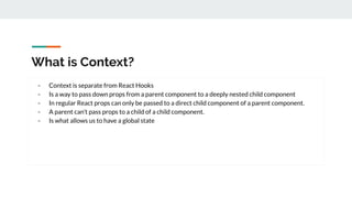 What is Context?
- Context is separate from React Hooks
- Is a way to pass down props from a parent component to a deeply nested child component
- In regular React props can only be passed to a direct child component of a parent component.
- A parent can’t pass props to a child of a child component.
- Is what allows us to have a global state
 