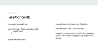 useContext()
In separate context.js ﬁle:
const Context = React.createContext({
prop1: false
})
export default Context;
Import the context in your root App.js ﬁle:
import Context from './utils/context';
Import and setup the actions and reducers here as
well. See the useReducer() Syntax guide for more
details.
 