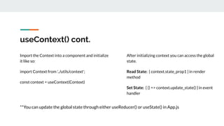 useContext() cont.
Import the Context into a component and initialize
it like so:
import Context from '../utils/context';
const context = useContext(Context)
After initializing context you can access the global
state.
Read State: { context.state_prop1 } in render
method
Set State: { () => context.update_state() } in event
handler
**You can update the global state through either useReducer() or useState() in App.js
 