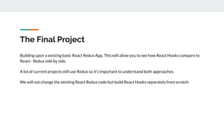 The Final Project
Building upon a existing basic React Redux App. This will allow you to see how React Hooks compare to
React - Redux side by side.
A lot of current projects still use Redux so it’s important to understand both approaches.
We will not change the existing React Redux code but build React Hooks separately from scratch
 