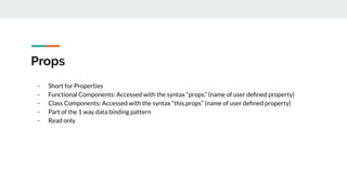 Props
- Short for Properties
- Functional Components: Accessed with the syntax “props.” (name of user deﬁned property)
- Class Components: Accessed with the syntax “this.props” (name of user deﬁned property)
- Part of the 1 way data binding pattern
- Read only
 