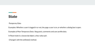 State
-Temporary Data
Examples: Whether a user is logged in or not, the page a user is on, or whether a dialog box is open.
Examples of Non Temporary Data: blog posts, comments and user proﬁle data.
In React state is a Javascript object, a key-value pair.
-Changed with the setState() method.
 