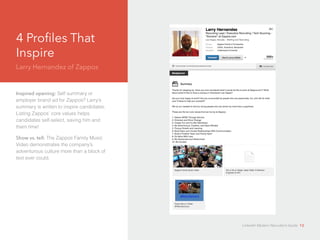 4 Profiles That 
Inspire 
Larry Hernandez of Zappos 
Inspired opening: Self summary or 
employer brand ad for Zappos? Larry’s 
d 
summary is written to inspire candidates. 
Listing Zappos’ core values helps 
candidates self-select, saving him and 
them time! 
Show vs. tell: The Zappos Family Music 
Video demonstrates the company’s 
adventurous culture more than a block of 
text ever could. 
LinkedIn Modern Recruiter’s Guide 12 
 