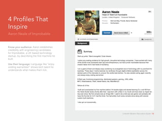 4 Profiles That 
Inspire 
Aaron Neale of Improbable 
dKnow your audience: Aaron establishes 
credibility with engineering candidates 
for Improbable, a UK based technology 
startup, by describing the first machine he 
built. 
Use their language: Language like “enjoy 
voiding warranties!” shows tech talent he 
understands what makes them tick. 
LinkedIn Modern Recruiter’s Guide 13 
 