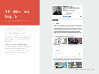 4 Profiles That 
Inspire 
Daoud Edris of Lion Co 
Leverage rich media and video: 
Under his current role, Daoud 
d 
has videos, infographics, and 
presentations highlighting the culture 
and mission of Lion, a beverage and 
food company in Australia and New 
Zealand. 
Highlight individual employees: 
Daoud posted two videos highlighting 
the career transformation of two 
Lion employees, Scott and Roy. The 
message: You can transform your 
career at Lion. 
LinkedIn Modern Recruiter’s Guide 14 
 