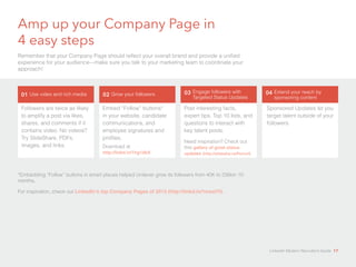 Amp up your Company Page in 
4 easy steps 
Remember that your Company Page should reflect your overall brand and provide a unified 
experience for your audience—make sure you talk to your marketing team to coordinate your 
approach! 
01 Use video and rich media 02 Grow your followers 03 Engage followers with 
Followers are twice as likely 
to amplify a post via likes, 
shares, and comments if it 
contains video. No videos? 
Try SlideShare, PDFs, 
images, and links. 
Embed “Follow” buttons* 
in your website, candidate 
communications, and 
employee signatures and 
profiles. 
Download at 
http://linkd.in/1hg1dbX 
Targeted Status Updates 
Post interesting facts, 
expert tips, Top 10 lists, and 
questions to interact with 
key talent pools. 
Need inspiration? Check out 
this gallery of great status 
updates (http://slidesha.re/Pevxxf) 
Sponsored Updates let you 
target talent outside of your 
followers. 
*Embedding “Follow” buttons in smart places helped Unilever grow its followers from 40K to 235kin 10 
months. 
For inspiration, check out LinkedIn’s top Company Pages of 2013 (http://linkd.in/1mxslYl). 
04 Extend your reach by 
sponsoring content 
LinkedIn Modern Recruiter’s Guide 17 
 