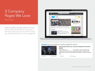 3 Company 
Pages We Love 
Mashable 
Share snackable, valuable content: Mashable 
hits the sweet spot by sharing content that is 
both high quality and quick to consume. Keep 
your posts bite-sized to drive high engagement. 
Mashable See how quickly your country adopted the internet 
How Quickly Did Your Country Adopt the Internet? 
[MAP] 
mashable.com As of 2012, 203 countries had 
access to the Internet, and nearly 80 were more than 50% 
connected. How the web spread like wildfire, 1993 to present 
day. 
Like (12) Comment Share 8 days ago 
LinkedIn Modern Recruiter’s Guide 20 
 