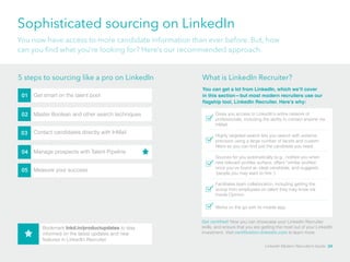 Sophisticated sourcing on LinkedIn 
You now have access to more candidate information than ever before. But, how 
can you find what you’re looking for? Here’s our recommended approach. 
5 steps to sourcing like a pro on LinkedIn What is LinkedIn Recruiter? 
01 Get smart on the talent pool 
02 Master Boolean and other search techniques 
03 Contact candidates directly with InMail 
04 Manage prospects with Talent Pipeline 
05 Measure your success 
You can get a lot from LinkedIn, which we’ll cover 
in this section—but most modern recruiters use our 
flagship tool, LinkedIn Recruiter. Here’s why: 
Gives you access to LinkedIn’s entire network of 
professionals, including the ability to contact anyone via 
InMail. 
Highly targeted search lets you search with extreme 
precision using a large number of facets and custom 
filters so you can find just the candidate you need. 
Sources for you automatically (e.g., notifies you when 
new relevant profiles surface, offers “similar profiles” 
once you’ve found an ideal candidate, and suggests 
‘people you may want to hire.’) 
Facilitates team collaboration, including getting the 
scoop from employees on talent they may know via 
Inside Opinion. 
Works on the go with its mobile app. 
Get certified! Now you can showcase your LinkedIn Recruiter 
skills, and ensure that you are getting the most out of your LinkedIn 
investment. Visit certification.linkedin.com to learn more. 
Bookmark lnkd.in/productupdates to stay 
informed on the latest updates and new 
features in LinkedIn Recruiter 
LinkedIn Modern Recruiter’s Guide 24 
 