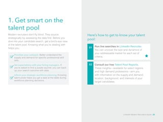1. Get smart on the 
talent pool 
Here’s how to get to know your talent 
pool: 
01 Run live searches in LinkedIn Recruiter. 
You can uncover the size and dynamics of 
your addressable market for each set of 
criteria. 
02 
Modern recruiters don’t fly blind. They source 
strategically by assessing the data first. Before you 
dive into your candidate search, get a bird’s-eye view 
of the talent pool. Knowing what you’re dealing with 
helps you: 
Prioritize your outreach. Better understand the 
supply and demand for specific professional skill 
sets. 
Set expectations with your hiring managers. If 
you’re asked to find a purple squirrel, you can back 
up your search outcome with data. 
Inform your strategic workforce planning. Knowing 
talent pools helps you get a seat at the table during 
workforce planning decisions. 
Consult our free Talent Pool Reports. 
These insights—available for select regions 
and high demand professions—arm you 
with information on the supply and demand, 
location, background, and interests of your 
target candidates. 
LinkedIn Modern Recruiter’s Guide 25 
 