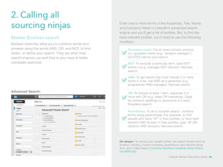 2. Calling all 
sourcing ninjas Enter one or more terms in the Keywords, Title, Name, 
and Company fields in LinkedIn’s advanced search 
engine and you’ll get a list of profiles. But, to find the 
most relevant profiles, you’ll need to use the following 
modifiers: 
Quotation marks. For an exact phrase, enclose 
it in quotation marks (e.g. “product manager”). 
QUOTES narrow your search. 
NOT. To exclude a particular term, type NOT 
before it (e.g. manager NOT director). Narrows 
search. 
AND. To get results that must include 2 or more 
terms in a list, use AND as a separator (e.g. 
programmer AND manager). Narrows search. 
Master Boolean search 
Boolean searches allow you to combine words and 
phrases using the words AND, OR, and NOT, to limit, 
widen, or define your search. They are what most 
search engines use and they’re your keys to better 
candidate searches. 
Advanced Search: OR. To include at least 1 term, separate 2 or 
more with OR (e.g. sales OR marketing). Great 
for common spellings or synonyms of a word. 
Broadens search. 
Parentheses. To do a complex search, combine 
terms using parentheses. For example, to find 
people who have “VP” in their profiles, or have both 
director AND division in their profiles, type: VP OR 
(director AND division). Narrows search. 
Go deeper: To narrow your results further, use search facets such as 
location, industry, current company, experience, and seniority level. 
And, don’t make these 3 common Boolean mistakes (http://linkd. 
in/1dKRe39)! 
LinkedIn Modern Recruiter’s Guide 26 
 