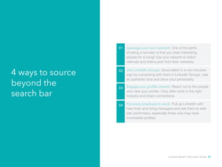 4 ways to source 
beyond the 
search bar 
01 Leverage your own network. One of the perks 
of being a recruiter is that you meet interesting 
people for a living! Use your network to solicit 
referrals and cherry-pick from their networks. 
02 Join LinkedIn Groups. Scout talent in a non-intrusive 
way by conversing with them in LinkedIn Groups. Use 
an authentic tone and show your personality. 
03 Engage your profile viewers. Reach out to the people 
who view your profile—they often work in the right 
industry and share connections. 
04 Put every employee to work. Pull up LinkedIn with 
hew hires and hiring managers and ask them to refer 
star performers, especially those who may have 
incomplete profiles. 
LinkedIn Modern Recruiter’s Guide 27 
 