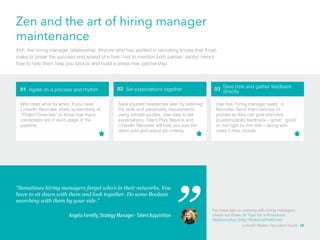 Zen and the art of hiring manager 
maintenance 
Ahh, the hiring manager relationship. Anyone who has worked in recruiting knows that it can 
make or break the success and speed of a hire—not to mention both parties’ sanity! Here’s 
how to help them help you source and build a stress-free partnership: 
01 Agree on a process and rhythm 02 Set expectations together 03 Save time and gather feedback 
For more tips on working with hiring managers 
check out these 10 Tips for a Knockout 
Relationship (http://linkd.in/Pd4C4w) 
Who does what by when. If you have 
LinkedIn Recruiter, share screenshots of 
“Project Overview” to show how many 
candidates are in each stage of the 
pipeline. 
Save yourself headaches later by outlining 
the skills and personality requirements 
using sample profiles. Use data to set 
expectations. Talent Pool Reports and 
LinkedIn Recruiter will help you size the 
talent pool and adjust job criteria. 
Use free “hiring manager seats” in 
Recruiter. Send them batches of 
profiles so they can give one-click 
(customizable) feedback­—‘ 
great’, ‘good’ 
or ‘not right for this role’—along with 
notes if they choose. 
“Sometimes hiring managers forget who’s in their networks. You 
have to sit down with them and look together. Do some Boolean 
searching with them by your side.” 
Angela Farrelly, Strategy Manager - Talent Acquisition 
directly 
LinkedIn Modern Recruiter’s Guide 28 
 