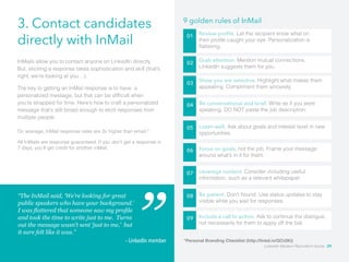 3. Contact candidates 
directly with InMail 01 Review profile. Let the recipient know what on 
their profile caught your eye. Personalization is 
flattering. 
02 
03 
04 
InMails allow you to contact anyone on LinkedIn directly. 
But, eliciting a response takes sophistication and skill (that’s 
right, we’re looking at you…). 
The key to getting an InMail response is to have a 
personalized message, but that can be difficult when 
you’re strapped for time. Here’s how to craft a personalized 
message that’s still broad enough to elicit responses from 
multiple people. 
9 golden rules of InMail 
Grab attention. Mention mutual connections. 
LinkedIn suggests them for you. 
Show you are selective. Highlight what makes them 
appealing. Compliment them sincerely. 
Be conversational and brief. Write as if you were 
speaking. DO NOT paste the job description. 
Listen well. Ask about goals and interest level in new 
opportunities. 
05 
06 Focus on goals, not the job. Frame your message 
around what’s in it for them. 
07 Leverage content. Consider including useful 
information, such as a relevant whitepaper. 
08 Be patient. Don’t hound. Use status updates to stay 
visible while you wait for responses. 
09 Include a call to action. Ask to continue the dialogue, 
not necessarily for them to apply off the bat. 
On average, InMail response rates are 3x higher than email.* 
All InMails are response guaranteed. If you don’t get a response in 
7 days, you’ll get credit for another inMail. 
“The InMail said, ‘We’re looking for great 
public speakers who have your background.’ 
I was flattered that someone saw my profile 
and took the time to write just to me. Turns 
out the message wasn’t sent ‘just to me,’ but 
it sure felt like it was.” 
– LinkedIn member *Personal Branding Checklist (http://linkd.in/QCUIKI) 
LinkedIn Modern Recruiter’s Guide 29 
 