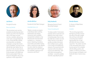 Josh Bersin 
Principle & Founder 
Bersin by Deloitte 
“The recruitment arms race has 
escalated and attracting top talent 
remains one of the most important 
roles in HR. Today’s recruiter 
must be a marketer, sales person, 
career coach, and psychologist all 
in one. Using tools like LinkedIn, 
recruiting teams can develop 
campaigns, manage their brand, 
source candidates, and reach out for 
referrals like never before. But, at 
the core of it all, recruiters have to 
know their own company, work with 
hiring managers, and really know 
how to assess people. If they can 
bring this all together, they can be 
superstars in their organization.” 
Jennifer McClure 
President & Chief Talent Strategist 
Unbridled Talent, LLC 
“Modern recruiters are experts 
at identifying talent, building 
relationships and creating 
connections with candidates 
and potential candidates using 
all of the tools and information 
available to us - including in-person 
networking, the phone, 
social media and mobile. Finding 
talent is only the first step. Modern 
recruiters make the company’s 
talent brand come to life through 
the candidate’s experience and 
interactions with them!” 
Andy Headworth 
Managing Director & Social 
Recruiting Strategist 
Sirona Consulting Ltd 
“In today’s world of ‘information 
overload,’ where social tools and 
platforms have made it easier 
to identify people, there are two 
key skills that a modern recruiter 
needs. The first is to be able to 
quickly assimilate information 
from multiple sources, putting 
it into context and establishing 
relevance. The second and most 
important skill is the ability to 
communicate effectively - both 
with clients and prospective 
candidates - across ALL available 
channels, especially the phone.” 
Brendan Browne 
Sr. Director of Global Talent 
Acquisition 
LinkedIn 
“The recruiting organization 
that figures out how to extract 
the value of the web’s people 
data and how to then build 
a recruiting team model to 
operationalize this at scale 
will define the future of talent 
acquisition. The modern recruiter 
in this new world needs to be a 
business person first, complete 
with the ability, gravitas, and 
intellect to influence and advise 
hiring managers and leaders at all 
levels with data in hand at every 
step.” 
 