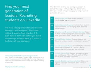 Find your next 
generation of 
leaders: Recruiting 
students on LinkedIn 01 New graduate jobs. Post student jobs and 
internships for free on LinkedIn. 
02 Student talent pool reports. Find out where students 
are concentrated, how to engage them, and what 
makes them tick. 
03 Education search facets in LinkedIn Recruiter. Target 
students based on geography, school, degree, field of 
study, graduation dates, Groups, and more. 
04 Targeted Status Updates. Engage students, e.g. 
“Students, what do you care most about in a career?” 
The most strategic recruiters are forward 
looking—considering who they’ll need 
not just 2 months from now but 1, 2, 
even 4 years from now. When you build 
relationships with students, you invest in 
the future of your company. 
Over 39 million students and recent graduates are on 
LinkedIn,* making it our fastest growing demographic. 
Here are 7 tools to help you engage your company’s next 
generation of leaders: 
Intel leverages LinkedIn Groups to engage students 
Intel’s Student Lounge Group is a place where students can go for 
news and updates about the Intel College Recruiting Organization. 
There they can connect with other students and find late-breaking 
job openings. 
05 LinkedIn University Pages. Over 24K higher education 
outlets now have pages on LinkedIn. Deepen 
relationships with schools and stay informed. 
06 LinkedIn Alumni Tool. Discover where alumni work 
and what they do. Filter with facets such as “What 
they studied” to find top candidates. 
07 LinkedIn CheckIn (http://linkd.in/1er9h9l). Collect and 
organize candidate information at live events in 
seconds. 
*http://press.linkedin.com/about LinkedIn Modern Recruiter’s Guide 31 
 
