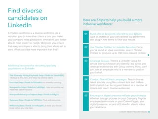 Find diverse 
candidates on 
LinkedIn 
Here are 5 tips to help you build a more 
inclusive workforce: 
A modern workforce is a diverse workforce. As a 
recruiter, you do more than check a box, you make 
your company more productive, innovative, and better 
able to meet customer needs. Moreover, you ensure 
that every employee is able to bring their whole self to 
work. What could be more important than that? 
Additional resources for recruiting specialty 
populations on LinkedIn 
The Diversity Hiring Playbook (http://linkd.in/1omD8JA). 
13 steps to find, hire, and keep top diverse talent. 
Four tips (http://linkd.in/QDax44) for diversity sourcing. 
Non-profits (http://linkd.in/1dKShju). How non-profits can 
meet their talent missions. 
01 Build a list of keywords relevant to your targets. 
Look at profiles of your own diverse top performers 
and plug in new terms to filter your results. 
02 Use ‘Similar Profiles’ in LinkedIn Recruiter. Once 
you’ve found an ideal candidate, search ‘Similar 
Profiles’ to produce up to 100 more relevant profiles. 
03 Leverage Groups. There’s a LinkedIn Group for 
almost every profession and identity—be active and 
develop relationships with Group owners. If you can’t 
join, ask an employee who is a member to post on 
your behalf. 
04 Conduct Talent Direct campaigns. Reach diverse 
talent at scale using Recruitment Ads and InMails, 
both of which can be targeted based on a number of 
criteria and reach diverse audiences. 
05 Ensure your digital presence reflects your diversity. 
Whether through pictures on your Company Page or 
employee testimonials on your Career Pages, your 
digital presence, on and off LinkedIn, should mirror 
your workforce. 
Non-profit talent pool report (http://linkd.in/PffgYJ) 
Veterans (http://linkd.in/1llPQUv). Tips and resources. 
Millenials (http://linkd.in/1e9yq8m). 8 traits you should 
know before you hire them. 
LinkedIn Modern Recruiter’s Guide 32 
 