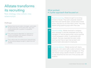 Allstate transforms 
its recruiting What worked: 
A 3-pillar approach that focused on 
Challenges 
Allstate faced severe talent shortages, particularly 
for technical roles. At the same time, they were 
overburdened with a surplus of unqualified 
candidates. 
01 Proactive sourcing. Allstate brought its recruiting 
function in-house. They built a separate research 
team that could identify talent, provide labor-market 
trends, and serve as an information center. They also 
started using pipelining tools within Recruiter. 
02 Internal mobility. Allstate launched a company-wide 
campaign to educate employees and hiring 
managers on internal opportunities, and to promote 
a more transparent culture. In partnership with 
LinkedIn, they also expanded recruiters’ skills, 
teaching them how to spot internal talent and 
become better advocates for employees. 
03 University relations. Allstate worked with deans, 
professors, and career staff at select schools to help 
develop curriculum and get its messages out. They 
also started using LinkedIn CheckIn at career fairs 
to help streamline the front end of the process with 
students. 
New strategy, new culture, new 
relationships 
They were heavily dependent on agencies to 
source candidates, and research vendors to 
understand labor markets. 
Their culture was not conducive to internal hiring, 
so they almost always brought in talent from the 
outside. 
LinkedIn Modern Recruiter’s Guide 34 
 