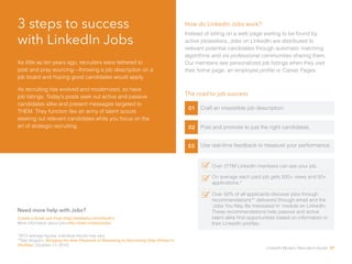 3 steps to success 
with LinkedIn Jobs 
As little as ten years ago, recruiters were tethered to 
post and pray sourcing—throwing a job description on a 
job board and hoping good candidates would apply. 
As recruiting has evolved and modernized, so have 
job listings. Today’s posts seek out active and passive 
candidates alike and present messages targeted to 
THEM. They function like an army of talent scouts 
seeking out relevant candidates while you focus on the 
art of strategic recruiting. 
Need more help with Jobs? 
The road to job success 
01 Craft an irresistible job description. 
Create a Great Job Post (http://slidesha.re/1pVosN1) 
More information about jobs http://lnkd.in/aboutjobs 
02 Post and promote to just the right candidates. 
03 Use real-time feedback to measure your performance. 
Over 277M LinkedIn members can see your job. 
On average each paid job gets 500+ views and 50+ 
applications.* 
Over 50% of all applicants discover jobs through 
recommendations** delivered through email and the 
‘Jobs You May Be Interested In’ module on LinkedIn. 
These recommendations help passive and active 
talent alike find opportunities based on information in 
their LinkedIn profiles. 
*2012 average figures; individual results may vary 
**Dan Shapero, Bringing the New Playbook of Marketing to Recruiting (http://linkd.in/ 
ObJ5bs), (October 11, 2012) 
How do LinkedIn Jobs work? 
Instead of sitting on a web page waiting to be found by 
active jobseekers, Jobs on LinkedIn are distributed to 
relevant potential candidates through automatic matching 
algorithms and via professional communities sharing them. 
Our members see personalized job listings when they visit 
their home page, an employee profile or Career Pages. 
LinkedIn Modern Recruiter’s Guide 37 
 