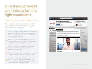 2. Post and promote 
your jobs to just the 
right candidates 
How to get more out of LinkedIn Jobs 
When you post a job on LinkedIn, there are a few 
additional steps you can take to maximize your 
chances of finding the right hire: 
Follow up with top matches. When you post a job, 
we recommend 24 LinkedIn members who best 
match your requirements. Contact them directly via 
InMail to start the dialogue. 
Amplify your job. Broadcast the position on your 
personal LinkedIn feed, Company Page updates, 
LinkedIn Groups, and other social media. 
Target your outreach. Share your job post with 
members who fit the role based on industry, 
experience, location, etc. 
Generate a short list. If you accept applications on 
LinkedIn, use one-click filters to narrow your list. 
Promote your talent brand. When viewing jobs 
from your Career Pages, job seekers see your 
rich media (such as SlideShare presentations and 
videos) along with company updates. 
LinkedIn Modern Recruiter’s Guide 41 
 