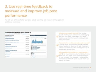 3. Use real-time feedback to 
measure and improve job post 
performance 
The only way to know whether your Jobs activity is working is to measure it. Use applicant 
analytics to understand: 
Who’s interacting with your job? You can see 
exactly which types of professionals are engaging 
with your jobs online. If they aren’t your target 
audience, use this information to modify your job 
listing in real time. 
How and when are they interacting with your job? 
LinkedIn shows you how often your job has been 
viewed, applied to, searched for, and shared with 
others. Each metric includes an anonymous list of 
viewers with detailed data. 
Who’s viewed your profile once you’ve posted a 
job? Once you’ve posted a job, members who view 
it may visit your profile to find out more about you 
or your company. This gives you a valuable list of 
interested candidates to whom you can reach out 
directly via InMail. 
LinkedIn Modern Recruiter’s Guide 43 
 