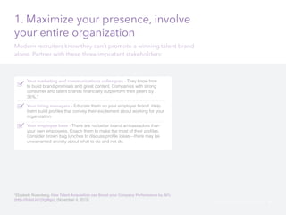 1. Maximize your presence, involve 
your entire organization 
Modern recruiters know they can’t promote a winning talent brand 
alone. Partner with these three important stakeholders: 
Your marketing and communications colleagues - They know how 
to build brand promises and great content. Companies with strong 
consumer and talent brands financially outperform their peers by 
36%.* 
Your hiring managers - Educate them on your employer brand. Help 
them build profiles that convey their excitement about working for your 
organization. 
Your employee base - There are no better brand ambassadors than 
your own employees. Coach them to make the most of their profiles. 
Consider brown bag lunches to discuss profile ideas—there may be 
unwarranted anxiety about what to do and not do. 
*Elizabeth Rosenberg, How Talent Acquisition can Boost your Company Performance by 36% 
(http://linkd.in/1jVgMgv), (November 4, 2013) LinkedIn Modern Recruiter’s Guide 46 
 