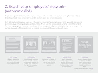 2. Reach your employees’ network— 
(automatically!) 
People looking at the LinkedIn profiles of your employees often meet the criteria you’re looking for in a candidate. 
Since they already know someone, they tend to be more open to a career discussion. 
Work With Us Ads allow you to reach and influence the networks of your employees, a fertile ground for perspective 
candidates, by purchasing ad space on their profiles. These ads offer personalized, dynamic content that is 10x to 
15x more engaging than the industry standard and they save you time by automatically turning your employees into 
brand ambassadors. Moreover, there is no creative work required. Choose from these 5 styles: 
Grow your career by 
following Company X 
Follow Company X 
“Follow Us” 
Encourage the viewer to 
follow your company so 
they can stay informed 
via company status 
updates. 
Picture yourself 
at Company X 
View Jobs 
“Picture Yourself” 
Invite the viewer to picture 
themselves at the company— 
complete with targeted job 
function, their picture, and 
the option to follow your 
company. 
Work with us 
at Company X 
Apply Now 
“Work With Us” 
Display a targeted set 
of job openings every 
time someone looks at 
one of your employees. 
“Internal Hiring” 
Many employees 
look at their coworkers’ 
profiles. Get branded 
company messages in 
front of your own people 
for internal hiring. 
YOUR 
CREATIVE 
HERE 
Custom Ads 
Show a branded ad with 
your look and feel, that 
directs people back to 
your corporate career 
site or LinkedIn Career 
Page. 
LinkedIn Modern Recruiter’s Guide 47 
 