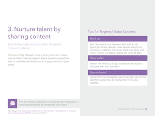 3. Nurture talent by 
sharing content 
Reach key talent pools with Targeted 
Status Updates 
Company Page followers have a strong interest in career 
opportunities, making targeted status updates a great free 
way for interested professionals to engage with your talent 
brand. 
71% of company followers on LinkedIn are interested in 
career opportunities at companies they follow.* 
*Sam Gager, The Truth About Followers and Connections: Key Reasons to Cultivate 
Yours (http://bit.ly/1e9VGTD), (January 15, 2013). 
Tips for Targeted Status Updates 
Mix it up 
Don’t bombard your followers with links to job 
openings. Share relevant news stories about your 
company, employee interviews from your blog, and 
more. Aim for 2-3 status upates per week to start. 
Have a plan 
Sketch out what you’ll say in advance and build a 
dialogue with your followers. 
Stay on brand 
Remember the messaging you’re trying to get across 
and think about how to incorporate it into your 
updates. 
LinkedIn Modern Recruiter’s Guide 48 
 