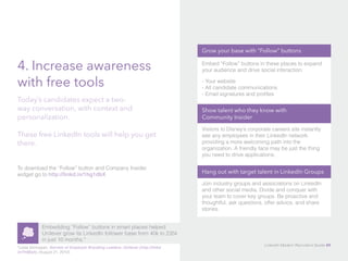 4. Increase awareness 
with free tools 
Today’s candidates expect a two-way 
conversation, with context and 
personalization. 
These free LinkedIn tools will help you get 
there. 
To download the “Follow” button and Company Insider 
widget go to http://linkd.in/1hg1dbX 
Embedding “Follow” buttons in smart places helped 
Unilever grow its LinkedIn follower base from 40k to 235k 
in just 10 months.* 
*Leela Srinivasan, Secrets of Employer Branding Leaders: Unilever (http://linkd. 
in/1hfj6a5), (August 21, 2012). 
Grow your base with “Follow” buttons 
Embed “Follow” buttons in these places to expand 
your audience and drive social interaction: 
- Your website 
- All candidate communications 
- Email signatures and profiles 
Show talent who they know with 
Community Insider 
Visitors to Disney’s corporate careers site instantly 
see any employees in their LinkedIn network, 
providing a more welcoming path into the 
organization. A friendly face may be just the thing 
you need to drive applications. 
Hang out with target talent in LinkedIn Groups 
Join industry groups and associations on LinkedIn 
and other social media. Divide and conquer with 
your team to cover key groups. Be proactive and 
thoughtful, ask questions, offer advice, and share 
stories. 
LinkedIn Modern Recruiter’s Guide 49 
 