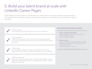 5. Build your talent brand at scale with 
LinkedIn Career Pages 
Career Pages are a place where you can showcase your talent brand and engage candidates with personalized, 
and relevant content. Use videos, banners, and employee spotlights to showcase your culture and what it means to 
work there. 
✓ Think visually. 
Use images to give a real-world glimpse into your organization. 
Think digitally. 
Whatever you say, keep it brief. Content from your glossy graduate 
recruitment brochure may not make sense online, where attention spans 
are shorter. ✓ 
Think video. 
You’ll be able to engage candidates more deeply if they hear real 
people tell their own stories, so make video a core part of your strategy. ✓ 
Think customized. 
Adapt your content to viewers based on their LinkedIn profiles. You can 
target your Career Pages based on a candidate’s job function, industry, 
geography, and more. ✓ 
Strong talent brand video examples 
• Work, Life, Benefits @ Zappos 
Zappos devotes an entire YouTube channel 
to showcasing its culture. 
lnkd.in/playbook-Zappos 
• Starbucks Jobs 
Starbucks has also amassed a series of videos 
on talent brand topics and “What it’s like to be 
a Starbucks Partner.” 
lnkd.in/playbook-Starbucks 
LinkedIn Modern Recruiter’s Guide 50 
 
