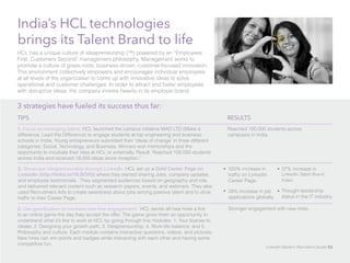 India’s HCL technologies 
brings its Talent Brand to life 
HCL has a unique culture of ideapreneurship (™) powered by an “Employees 
First, Customers Second” management philosophy. Management works to 
promote a culture of grass-roots, business-driven, customer-focused innovation. 
This environment collectively empowers and encourages individual employees 
at all levels of the organization to come up with innovative ideas to solve 
operational and customer challenges. In order to attract and foster employees 
with disruptive ideas, the company invests heavily in its employer brand. 
3 strategies have fueled its success thus far: 
TIPS 
1. Focus on emerging talent. HCL launched the campus initiative MAD LTD (Make a 
difference, Lead the Difference) to engage students at top engineering and business 
schools in India. Young entrepreneurs submitted their ‘ideas of change’ in three different 
categories: Social, Technology, and Business. Winners won mentorships and the 
opportunity to incubate their idea at HCL or externally. Result: Reached 100,000 students 
across India and received 19,000 ideas since inception.” 
RESULTS 
Reached 100,000 students across 
campuses in India. 
2. Showcase ideapreneurship through LinkedIn. HCL set up a Gold Career Page on 
LinkedIn (http://linkd.in/1fLBOH3) where they started sharing Jobs, company updates, 
and employee testimonials. They segmented audiences based on geography and role, 
and delivered relevant content such as research papers, events, and webinars. They also 
used Recruitment Ads to create awareness about jobs among passive talent and to drive 
traffic to their Career Page. 
500% increase in 
traffic on LinkedIn 
Career Page. 
28% increase in job 
applications globally. 
3. Use gamification to increase new hire engagement: HCL sends all new hires a link 
to an online game the day they accept the offer. The game gives them an opportunity to 
understand what it’s like to work at HCL by going through five modules: 1. Your license to 
ideate; 2. Designing your growth path; 3. Ideapreneurship; 4. Work-life balance; and 5. 
Philosophy and culture. Each module contains interactive questions, videos, and pictures. 
New hires can win points and badges while interacting with each other and having some 
competitive fun. 
37% increase in 
LinkedIn Talent Brand 
Index. 
Thought leadership 
status in the IT industry. 
• 
• 
Stronger engagement with new hires. 
• 
• 
LinkedIn Modern Recruiter’s Guide 53 
 