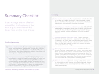 Summary Checklist 
If you manage a team of talent 
acquisition professionals or just 
want a quick overview of this 
book, here are the must-knows: 
The Fundamentals 
Create a dazzling profile. Be sure to craft a killer opening, use rich 
media, add certifications and volunteer activities, and make your 
updates interactive. Use Who’s Viewed Your Profile, Who’s Viewed 
Your Updates, and network statistics to measure your efforts, and 
encourage your employees to do so too. 
Amp up your company page. Your free Company Page is your 
home base on LinkedIn, so make it engaging with rich media and 
videos. Grow your Followers by embedding the Follow button, 
engage them with targeted status updates, and extend the reach 
of your posts with Sponsored Content. Monitor your status update 
and Company Page engagement, Follower demographics and 
Follower benchmarking using Company Page Analytics. 
Sourcing 
Get smart on talent pools. Run live searches in LinkedIn Recruiter 
to uncover the size and dynamics of your addressable markets. 
Consult free Talent Pool Reports to get information on the location, 
background, and interests of your target candidates. 
Master Boolean and other search techniques. Use AND, OR, NOT, 
parentheses and quotes to define, limit, and widen your searches 
in LinkedIn Recruiter. Don’t forget to leverage LinkedIn Groups, 
your own network, and your employees’ and hiring managers’ 
networks. 
Contact candidates directly with InMail. Contact anyone on 
LinkedIn with InMail, and enjoy a response rate 3x that of email 
on average.* Be sure to grab your candidates’ attention and show 
you’re being selective. Be brief and conversational, listen well, 
focus on goals, and leverage content. Don’t forget to be patient 
and ask to continue the dialogue. 
Manage prospects with talent pipeline. Use Talent Pipeline in 
LinkedIn Recruiter to aggregate, track, contact, and nurture talent 
leads. Search and tag to make candidates easily searchable, use 
Inside Opinion to leverage employee connections, use Smart-To- 
Do lists to keep the conversations going, stay on track with Project 
Overview, save your searches so Recruiter sources automatically, 
and use Update Me to keep track of members’ profiles. 
Measure your success. Consider tracking quality of hire, source 
of hire, time to hire, and cost per hire. LinkedIn Recruiter metrics 
include Profiles viewed, searches performed, InMails sent and 
InMail response rate. 
*Personal Branding Checklist (http://linkd.in/QCUIKI) LinkedIn Modern Recruiter’s Guide 54 
 