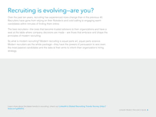 Recruiting is evolving—are you? 
Over the past ten years, recruiting has experienced more change than in the previous 40. 
Recruiters have gone from relying on their Rolodex’s and cold calling to engaging warm 
candidates within minutes of finding them online. 
The best recruiters—the ones that become trusted advisors to their organizations and have a 
seat at the table where company decisions are made – are those that embrace and shape the 
principles of modern recruiting. 
So what is modern recruiting? Modern recruiting is equal parts art, equal parts science. 
Modern recruiters are the whole package—they have the powers of persuasion to woo even 
the most passive candidates and the data at their arms to inform their organization’s hiring 
strategy. 
Learn more about the latest trends in recruiting: check out LinkedIn’s Global Recruiting Trends Survey (http:// 
linkd.in/1glW0P4) LinkedIn Modern Recruiter’s Guide 6 
 
