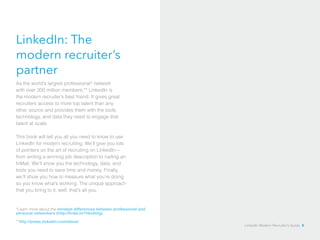 LinkedIn: The 
modern recruiter’s 
partner 
As the world’s largest professional* network 
with over 300 million members,** LinkedIn is 
the modern recruiter’s best friend. It gives great 
recruiters access to more top talent than any 
other source and provides them with the tools, 
technology, and data they need to engage that 
talent at scale. 
This book will tell you all you need to know to use 
LinkedIn for modern recruiting. We’ll give you lots 
of pointers on the art of recruiting on LinkedIn— 
from writing a winning job description to nailing an 
InMail. We’ll show you the technology, data, and 
tools you need to save time and money. Finally, 
we’ll show you how to measure what you’re doing 
so you know what’s working. The unique approach 
that you bring to it, well, that’s all you. 
*Learn more about the mindset differences between professional and 
personal networkers (http://linkd.in/1hko0mg) 
**http://press.linkedin.com/about 
LinkedIn Modern Recruiter’s Guide 8 
 