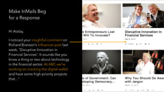 Hi Atalay,
I noticed your insightful comment on
Richard Branson's Influencer post last
week, 'Disruptive Innovation in
Financial Services'. It sounds like you
know a thing or two about technology
in the financial sector. At ABC we're
working on cracking the digital wallet
and have some high-priority projects
that..."
Make InMails Beg
for a Response
 