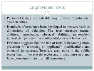 Employment Tests
 Personnel testing is a valuable way to measure individual
characteristics.
 Hundreds of tests have been developed to measure various
dimensions of behavior. The tests measure mental
abilities, knowledge, physical abilities, personality,
interest, temperament, and other attitudes and behaviors.
 Evidence suggests that the use of tests is becoming more
prevalent for assessing an applicant’s qualifications and
potential for success. Tests are used more in the public
sector than in the private sector and in medium-sized and
large companies than in small companies.
 