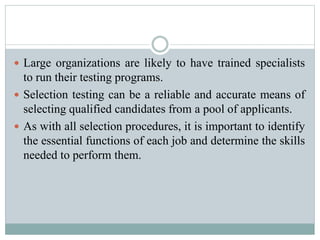  Large organizations are likely to have trained specialists
to run their testing programs.
 Selection testing can be a reliable and accurate means of
selecting qualified candidates from a pool of applicants.
 As with all selection procedures, it is important to identify
the essential functions of each job and determine the skills
needed to perform them.
 