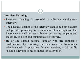 Interview Planning:
 Interview planning is essential to effective employment
interviews.
 The physical location of the interview should be both pleasant
and private, providing for a minimum of interruptions. The
interviewer should possess a pleasant personality, empathy and
the ability to listen and communicate effectively.
 He or she should become familiar with the applicant’s
qualifications by reviewing the data collected from other
selection tools. In preparing for the interview, a job profile
should be developed based on the job description.
 