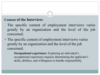 Content of the Interview:
The specific content of employment interviews varies
greatly by an organization and the level of the job
concerned.
 The specific content of employment interviews varies
greatly by an organization and the level of the job
concerned.
 Occupational experience: Exploring an individual’s
occupational experience requires determining the applicant’s
skills, abilities, and willingness to handle responsibility.
 