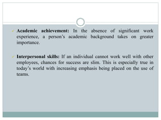  Academic achievement: In the absence of significant work
experience, a person’s academic background takes on greater
importance.
 Interpersonal skills: If an individual cannot work well with other
employees, chances for success are slim. This is especially true in
today’s world with increasing emphasis being placed on the use of
teams.
 
