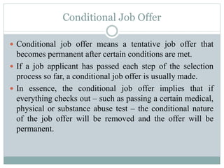 Conditional Job Offer
 Conditional job offer means a tentative job offer that
becomes permanent after certain conditions are met.
 If a job applicant has passed each step of the selection
process so far, a conditional job offer is usually made.
 In essence, the conditional job offer implies that if
everything checks out – such as passing a certain medical,
physical or substance abuse test – the conditional nature
of the job offer will be removed and the offer will be
permanent.
 