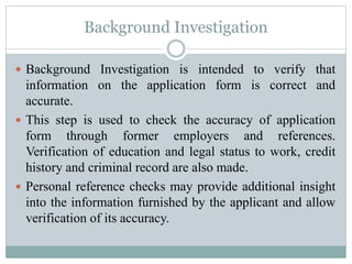 Background Investigation
 Background Investigation is intended to verify that
information on the application form is correct and
accurate.
 This step is used to check the accuracy of application
form through former employers and references.
Verification of education and legal status to work, credit
history and criminal record are also made.
 Personal reference checks may provide additional insight
into the information furnished by the applicant and allow
verification of its accuracy.
 
