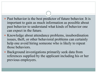  Past behavior is the best predictor of future behavior. It is
important to gain as much information as possible about
past behavior to understand what kinds of behavior one
can expect in the future.
 Knowledge about attendance problems, insubordination
issues, theft, or other behavioral problems can certainly
help one avoid hiring someone who is likely to repeat
those behaviors.
 Background investigations primarily seek data from
references supplied by the applicant including his or her
previous employers.
 