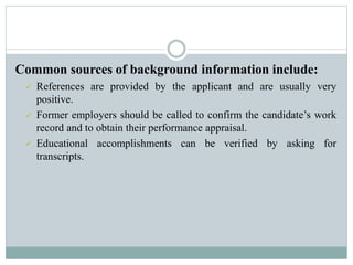 Common sources of background information include:
 References are provided by the applicant and are usually very
positive.
 Former employers should be called to confirm the candidate’s work
record and to obtain their performance appraisal.
 Educational accomplishments can be verified by asking for
transcripts.
 
