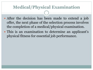 Medical/Physical Examination
 After the decision has been made to extend a job
offer, the next phase of the selection process involves
the completion of a medical/physical examination.
 This is an examination to determine an applicant’s
physical fitness for essential job performance.
 