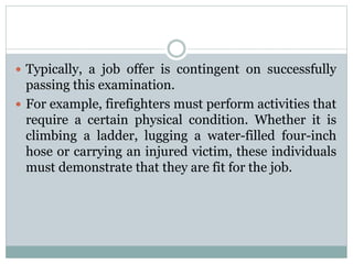  Typically, a job offer is contingent on successfully
passing this examination.
 For example, firefighters must perform activities that
require a certain physical condition. Whether it is
climbing a ladder, lugging a water-filled four-inch
hose or carrying an injured victim, these individuals
must demonstrate that they are fit for the job.
 