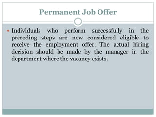 Permanent Job Offer
 Individuals who perform successfully in the
preceding steps are now considered eligible to
receive the employment offer. The actual hiring
decision should be made by the manager in the
department where the vacancy exists.
 