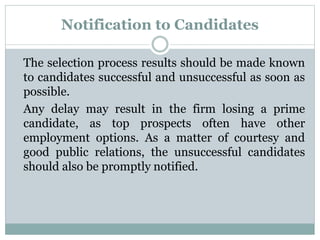 Notification to Candidates
The selection process results should be made known
to candidates successful and unsuccessful as soon as
possible.
Any delay may result in the firm losing a prime
candidate, as top prospects often have other
employment options. As a matter of courtesy and
good public relations, the unsuccessful candidates
should also be promptly notified.
 