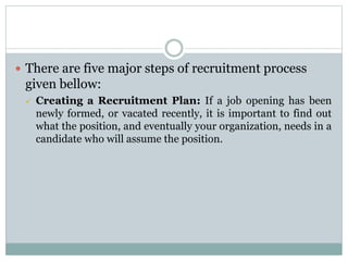  There are five major steps of recruitment process
given bellow:
 Creating a Recruitment Plan: If a job opening has been
newly formed, or vacated recently, it is important to find out
what the position, and eventually your organization, needs in a
candidate who will assume the position.
 