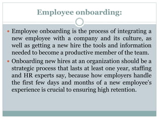 Employee onboarding:
 Employee onboarding is the process of integrating a
new employee with a company and its culture, as
well as getting a new hire the tools and information
needed to become a productive member of the team.
 Onboarding new hires at an organization should be a
strategic process that lasts at least one year, staffing
and HR experts say, because how employers handle
the first few days and months of a new employee's
experience is crucial to ensuring high retention.
 